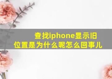 查找iphone显示旧位置是为什么呢怎么回事儿