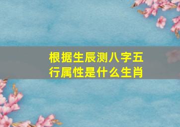 根据生辰测八字五行属性是什么生肖