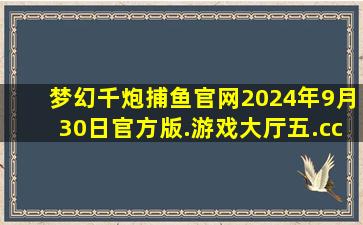 梦幻千炮捕鱼官网2024年9月30日官方版.游戏大厅五.cc