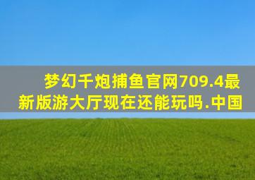 梦幻千炮捕鱼官网709.4最新版游大厅现在还能玩吗.中国