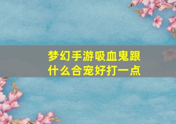 梦幻手游吸血鬼跟什么合宠好打一点