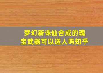 梦幻新诛仙合成的瑰宝武器可以送人吗知乎