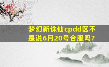 梦幻新诛仙cpdd区不是说6月20号合服吗?