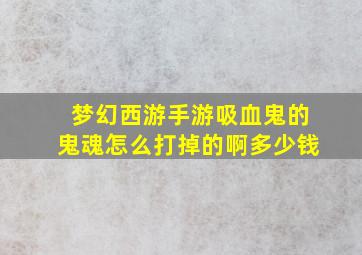 梦幻西游手游吸血鬼的鬼魂怎么打掉的啊多少钱