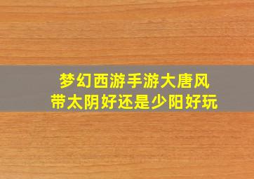 梦幻西游手游大唐风带太阴好还是少阳好玩