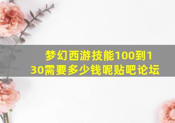 梦幻西游技能100到130需要多少钱呢贴吧论坛