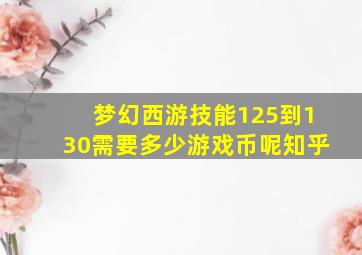 梦幻西游技能125到130需要多少游戏币呢知乎