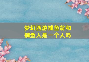 梦幻西游捕鱼翁和捕鱼人是一个人吗