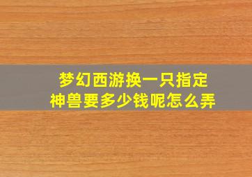 梦幻西游换一只指定神兽要多少钱呢怎么弄