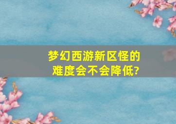 梦幻西游新区怪的难度会不会降低?