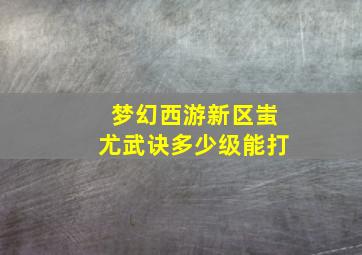 梦幻西游新区蚩尤武诀多少级能打