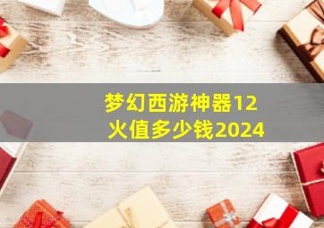 梦幻西游神器12火值多少钱2024