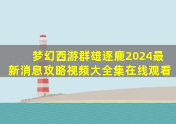 梦幻西游群雄逐鹿2024最新消息攻略视频大全集在线观看