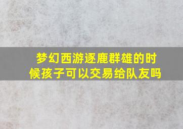 梦幻西游逐鹿群雄的时候孩子可以交易给队友吗