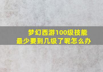 梦幻西游100级技能最少要到几级了呢怎么办