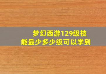 梦幻西游129级技能最少多少级可以学到