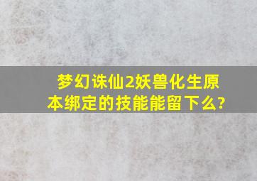 梦幻诛仙2妖兽化生原本绑定的技能能留下么?