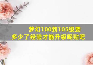 梦幻100到105级要多少了经验才能升级呢贴吧