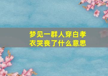 梦见一群人穿白孝衣哭丧了什么意思