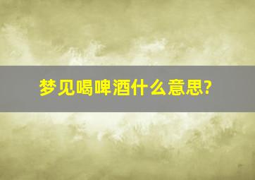 梦见喝啤酒什么意思?