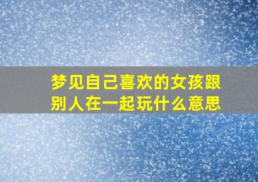 梦见自己喜欢的女孩跟别人在一起玩什么意思