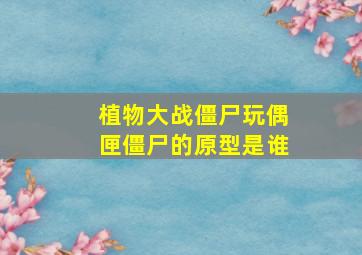 植物大战僵尸玩偶匣僵尸的原型是谁