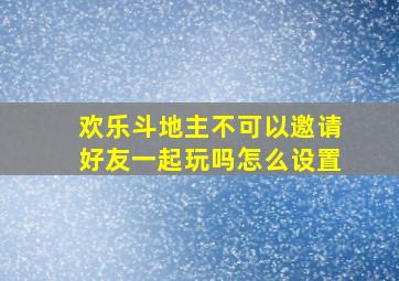 欢乐斗地主不可以邀请好友一起玩吗怎么设置