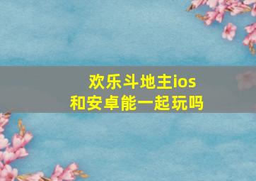 欢乐斗地主ios和安卓能一起玩吗