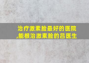 治疗激素脸最好的医院,能根治激素脸的吕医生