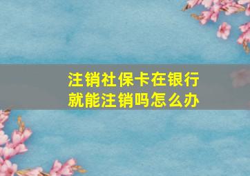 注销社保卡在银行就能注销吗怎么办