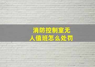 消防控制室无人值班怎么处罚