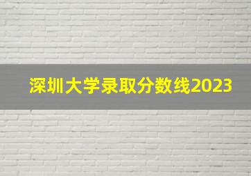 深圳大学录取分数线2023