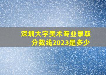 深圳大学美术专业录取分数线2023是多少