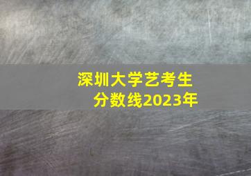 深圳大学艺考生分数线2023年