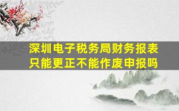 深圳电子税务局财务报表只能更正不能作废申报吗