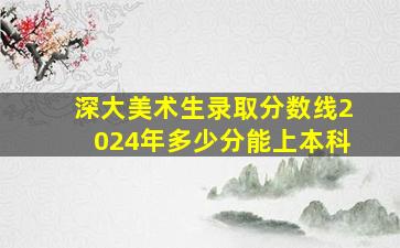 深大美术生录取分数线2024年多少分能上本科