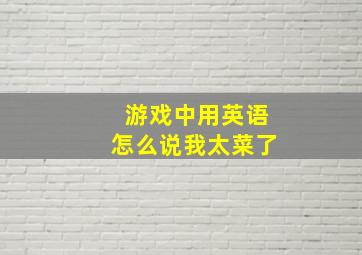 游戏中用英语怎么说我太菜了