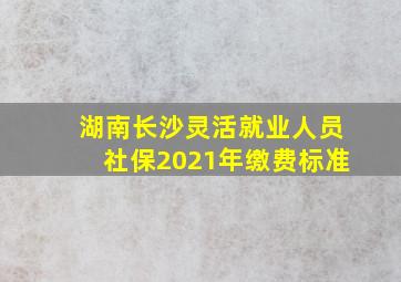 湖南长沙灵活就业人员社保2021年缴费标准