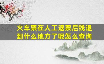 火车票在人工退票后钱退到什么地方了呢怎么查询