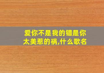 爱你不是我的错是你太美惹的祸,什么歌名