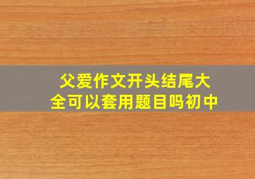 父爱作文开头结尾大全可以套用题目吗初中