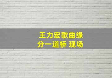 王力宏歌曲缘分一道桥 现场