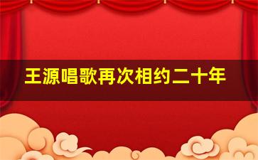 王源唱歌再次相约二十年