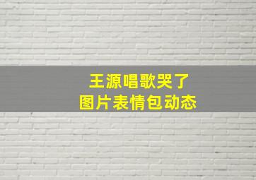 王源唱歌哭了图片表情包动态