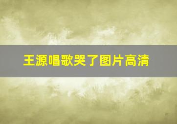 王源唱歌哭了图片高清