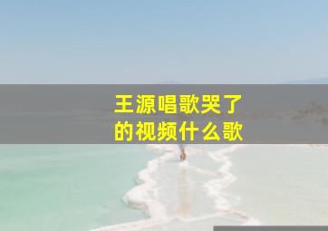 王源唱歌哭了的视频什么歌