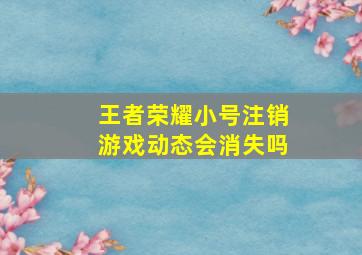 王者荣耀小号注销游戏动态会消失吗