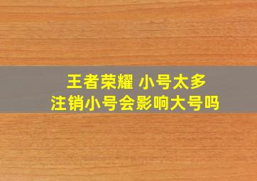 王者荣耀 小号太多注销小号会影响大号吗