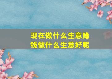 现在做什么生意赚钱做什么生意好呢