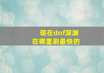 现在dnf深渊在哪里刷最快的